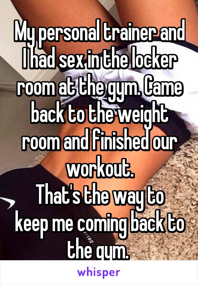 My personal trainer and I had sex in the locker room at the gym. Came back to the weight room and finished our workout.
That's the way to keep me coming back to the gym. 