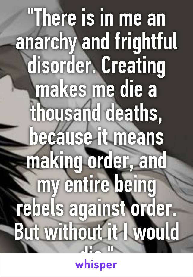 "There is in me an anarchy and frightful disorder. Creating makes me die a thousand deaths, because it means making order, and my entire being rebels against order. But without it I would die."