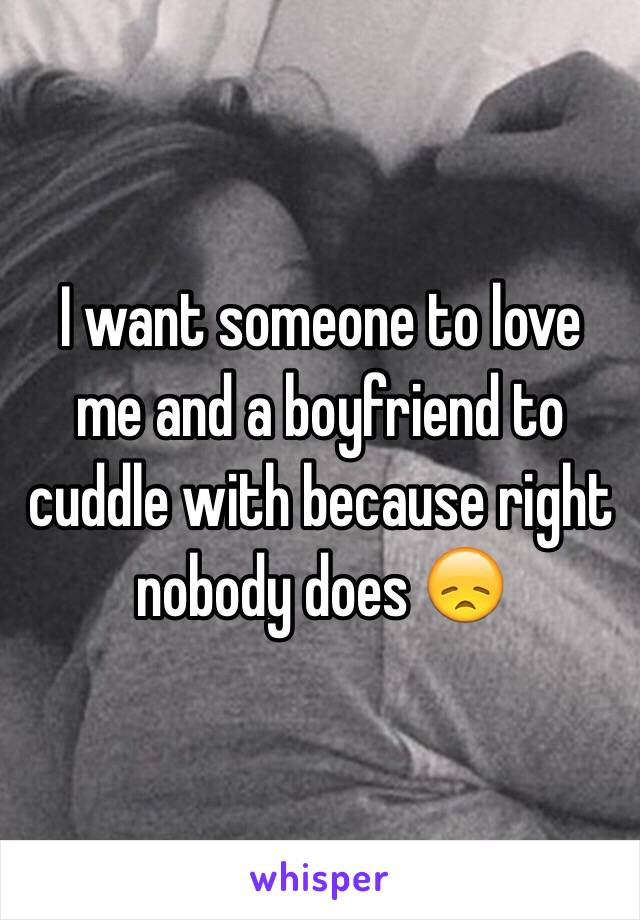  I want someone to love me and a boyfriend to cuddle with because right nobody does 😞