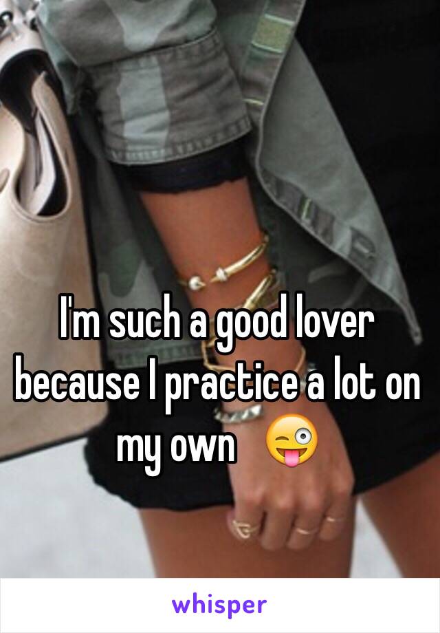 I'm such a good lover because I practice a lot on my own   😜