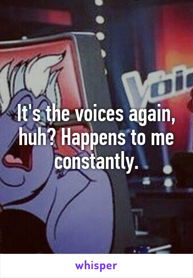 It's the voices again, huh? Happens to me constantly.