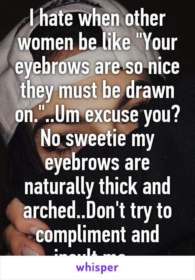 I hate when other women be like "Your eyebrows are so nice they must be drawn on."..Um excuse you? No sweetie my eyebrows are naturally thick and arched..Don't try to compliment and insult me...