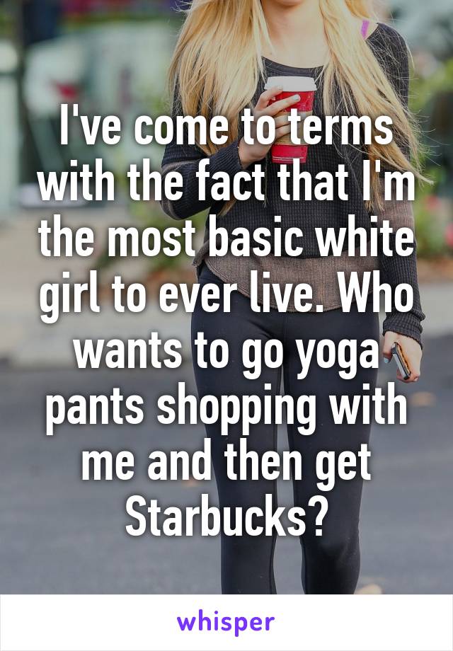 I've come to terms with the fact that I'm the most basic white girl to ever live. Who wants to go yoga pants shopping with me and then get Starbucks?