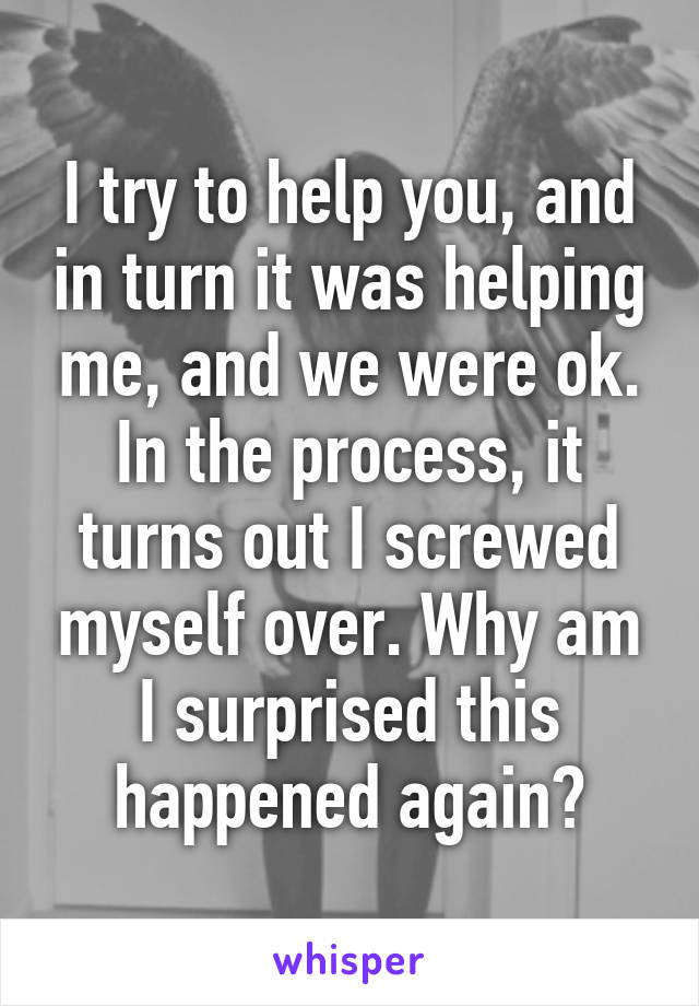 I try to help you, and in turn it was helping me, and we were ok. In the process, it turns out I screwed myself over. Why am I surprised this happened again?