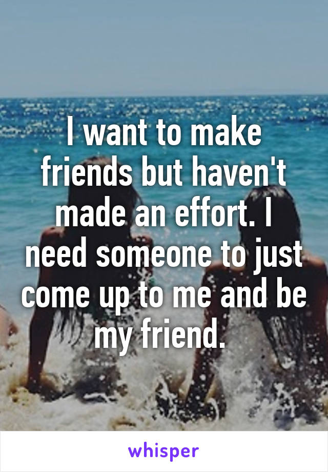 I want to make friends but haven't made an effort. I need someone to just come up to me and be my friend. 