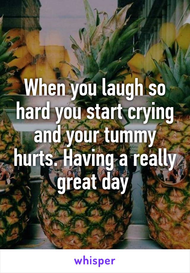 When you laugh so hard you start crying and your tummy hurts. Having a really great day 