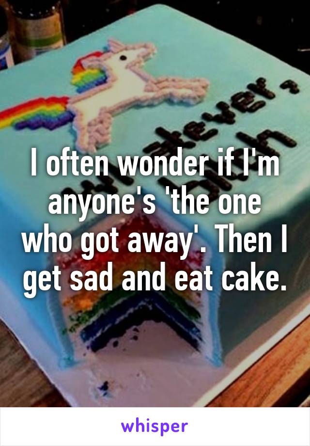 I often wonder if I'm anyone's 'the one who got away'. Then I get sad and eat cake.