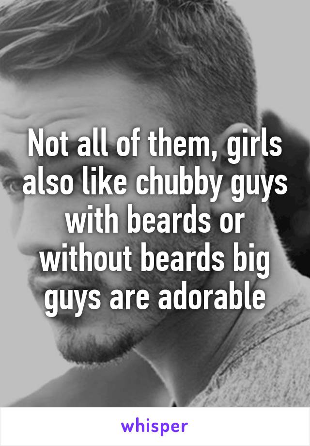 Not all of them, girls also like chubby guys with beards or without beards big guys are adorable