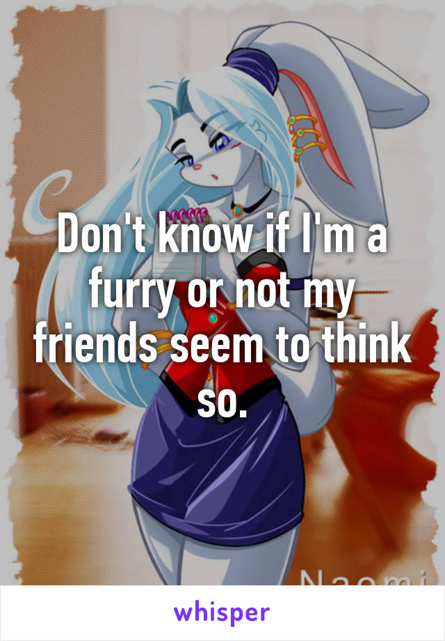 Don't know if I'm a furry or not my friends seem to think so.