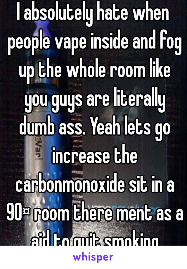 I absolutely hate when people vape inside and fog up the whole room like you guys are literally dumb ass. Yeah lets go increase the carbonmonoxide sit in a 90¤ room there ment as a aid to quit smoking