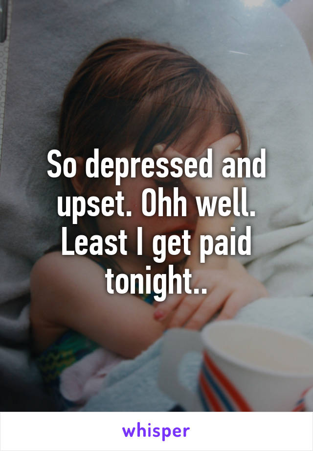 So depressed and upset. Ohh well. Least I get paid tonight..