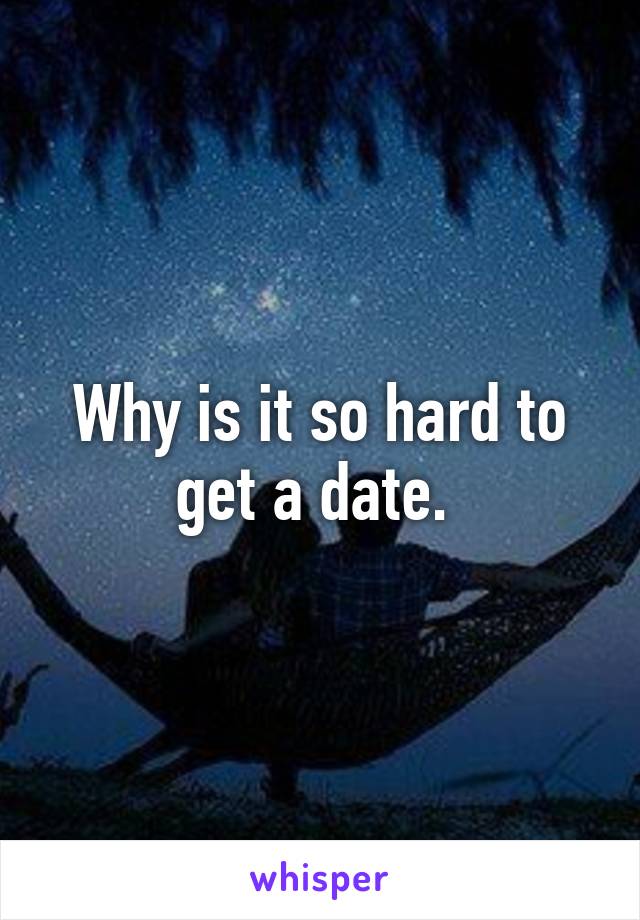 Why is it so hard to get a date. 