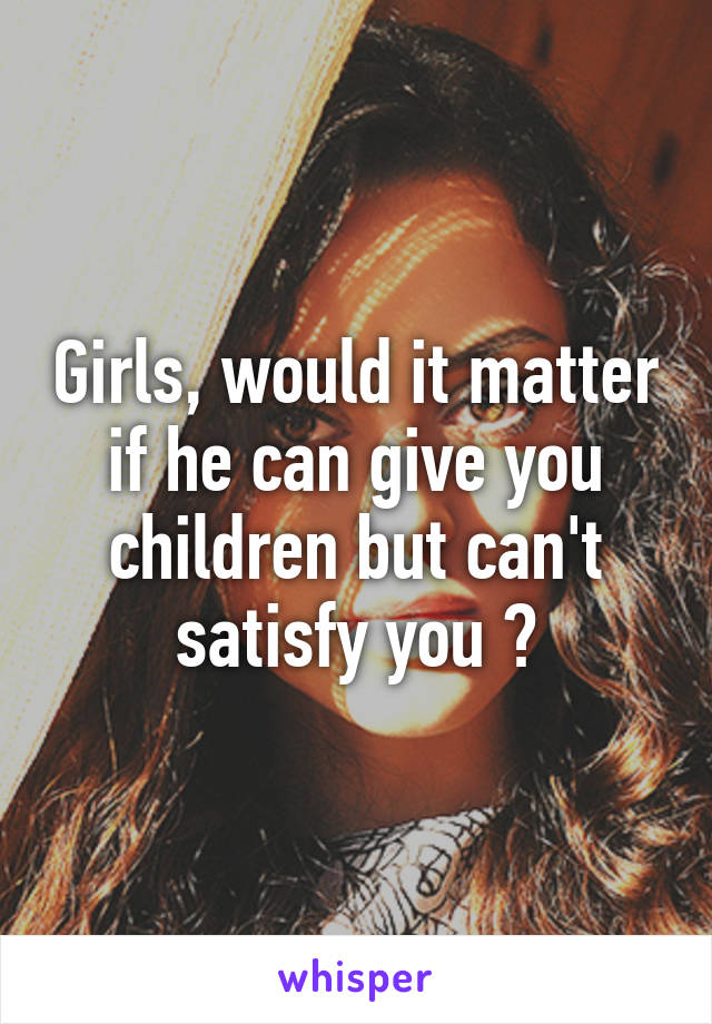 Girls, would it matter if he can give you children but can't satisfy you ?