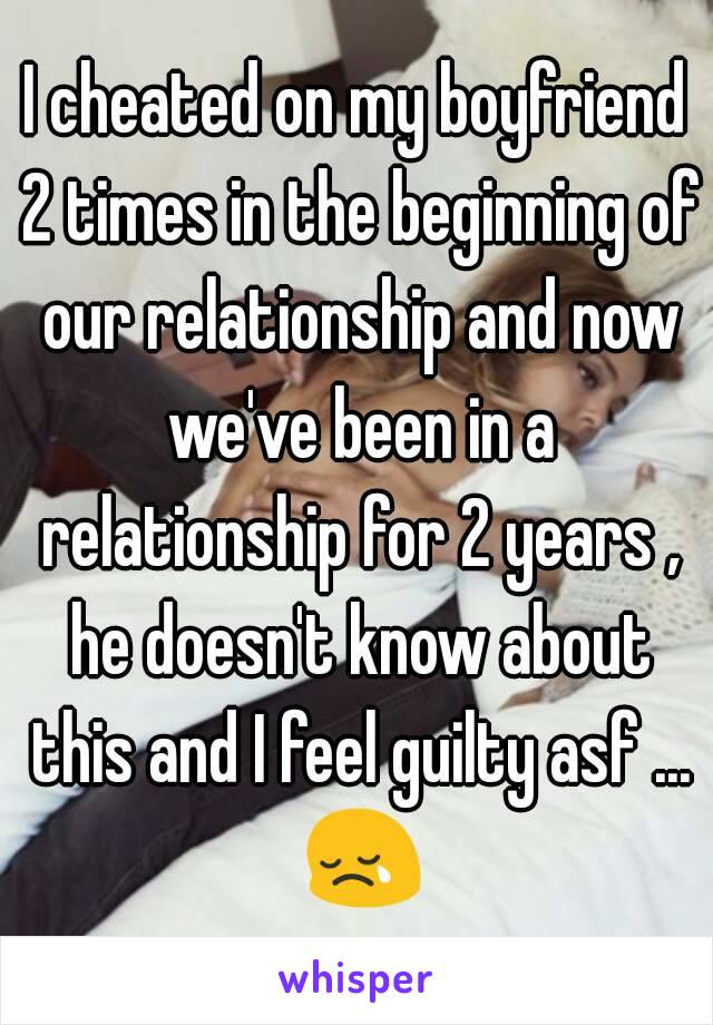 I cheated on my boyfriend 2 times in the beginning of our relationship and now we've been in a relationship for 2 years , he doesn't know about this and I feel guilty asf ... 😢