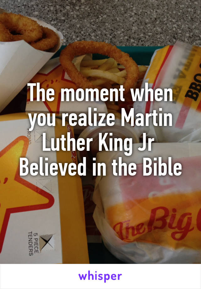 The moment when you realize Martin Luther King Jr 
Believed in the Bible 