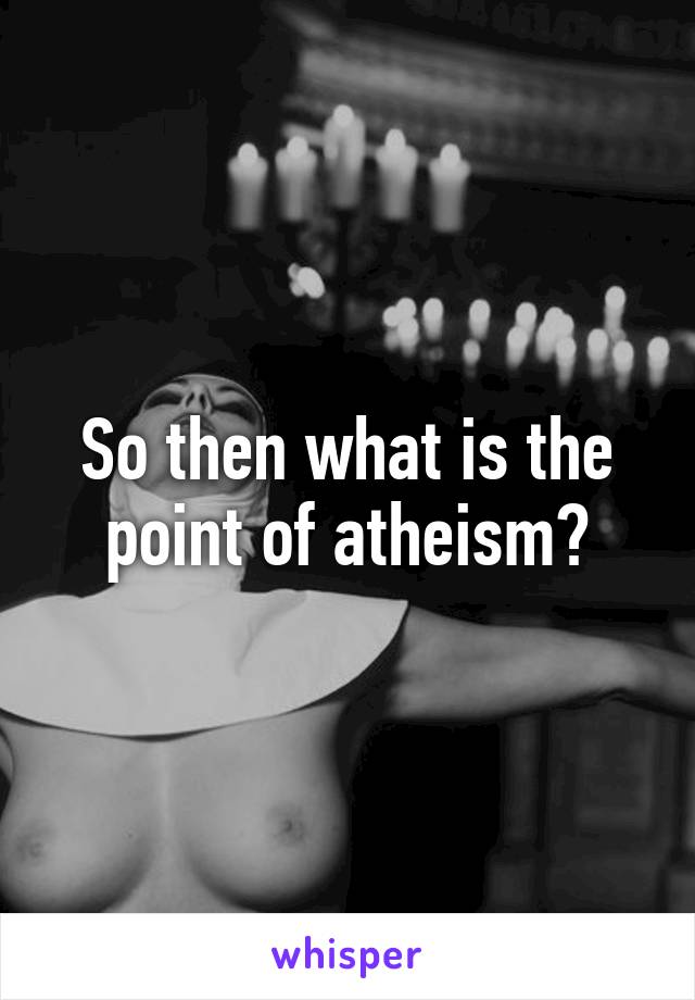 So then what is the point of atheism?