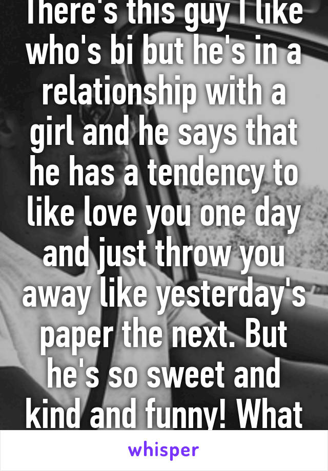 There's this guy I like who's bi but he's in a relationship with a girl and he says that he has a tendency to like love you one day and just throw you away like yesterday's paper the next. But he's so sweet and kind and funny! What to do! 