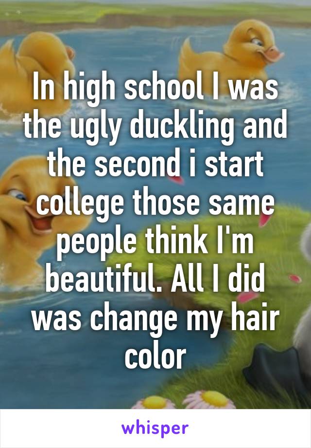 In high school I was the ugly duckling and the second i start college those same people think I'm beautiful. All I did was change my hair color