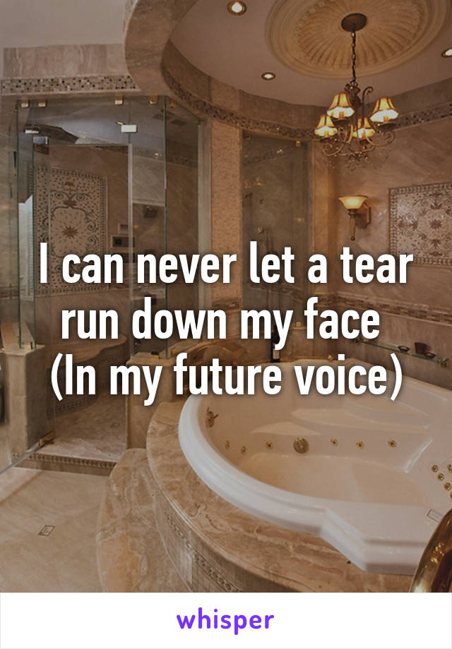 I can never let a tear run down my face 
(In my future voice)