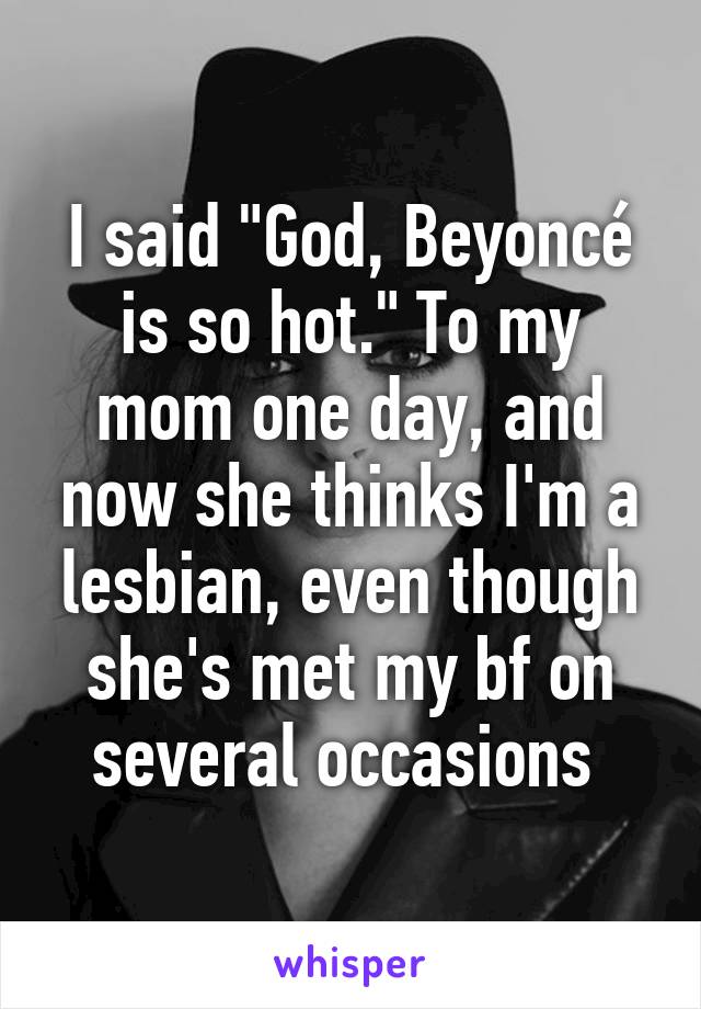 I said "God, Beyoncé is so hot." To my mom one day, and now she thinks I'm a lesbian, even though she's met my bf on several occasions 