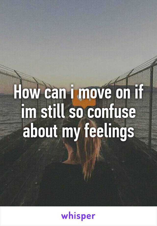 How can i move on if im still so confuse about my feelings