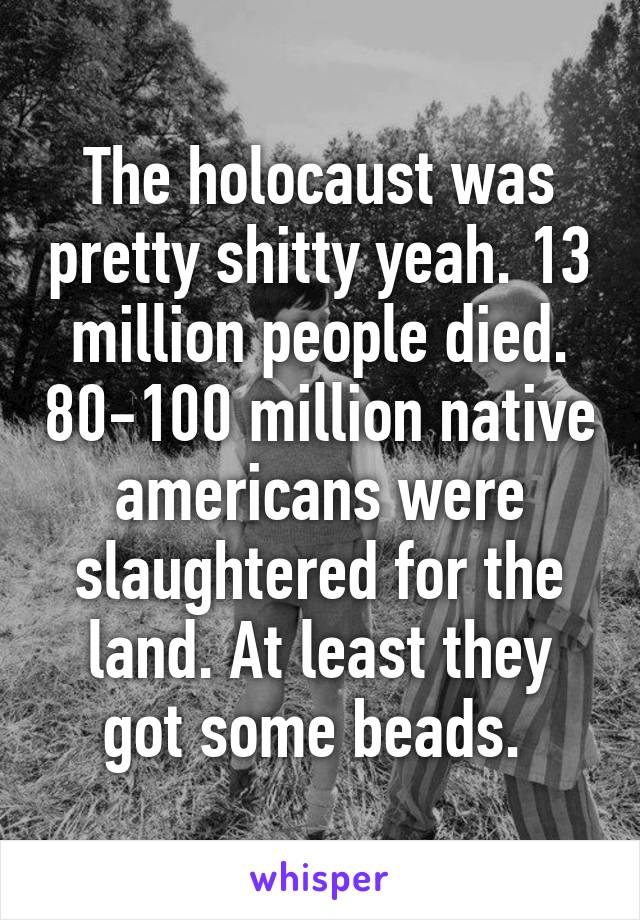 The holocaust was pretty shitty yeah. 13 million people died. 80-100 million native americans were slaughtered for the land. At least they got some beads. 