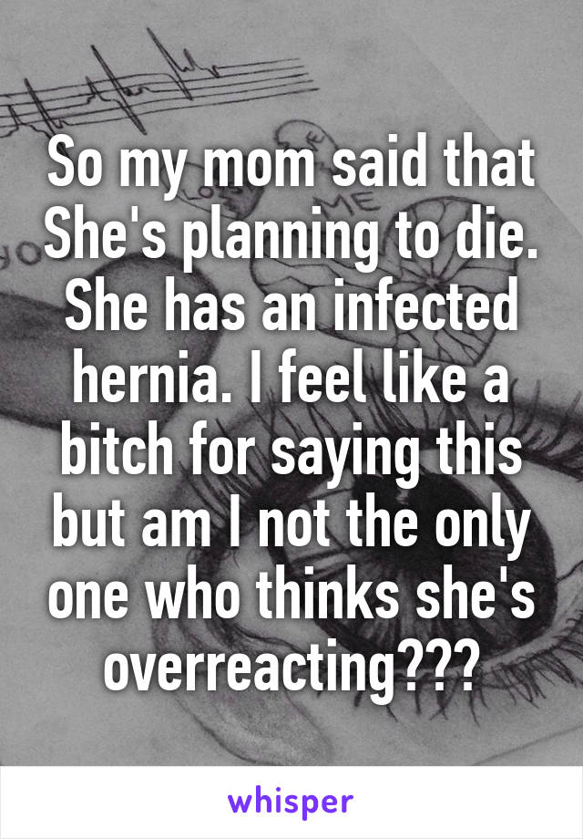 So my mom said that She's planning to die. She has an infected hernia. I feel like a bitch for saying this but am I not the only one who thinks she's overreacting???