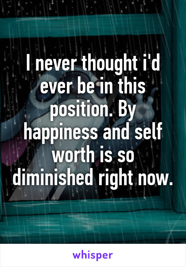 I never thought i'd ever be in this position. By happiness and self worth is so diminished right now. 