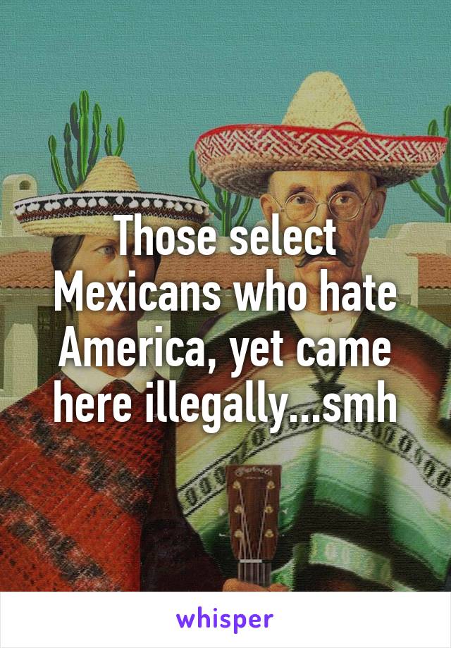 Those select Mexicans who hate America, yet came here illegally...smh