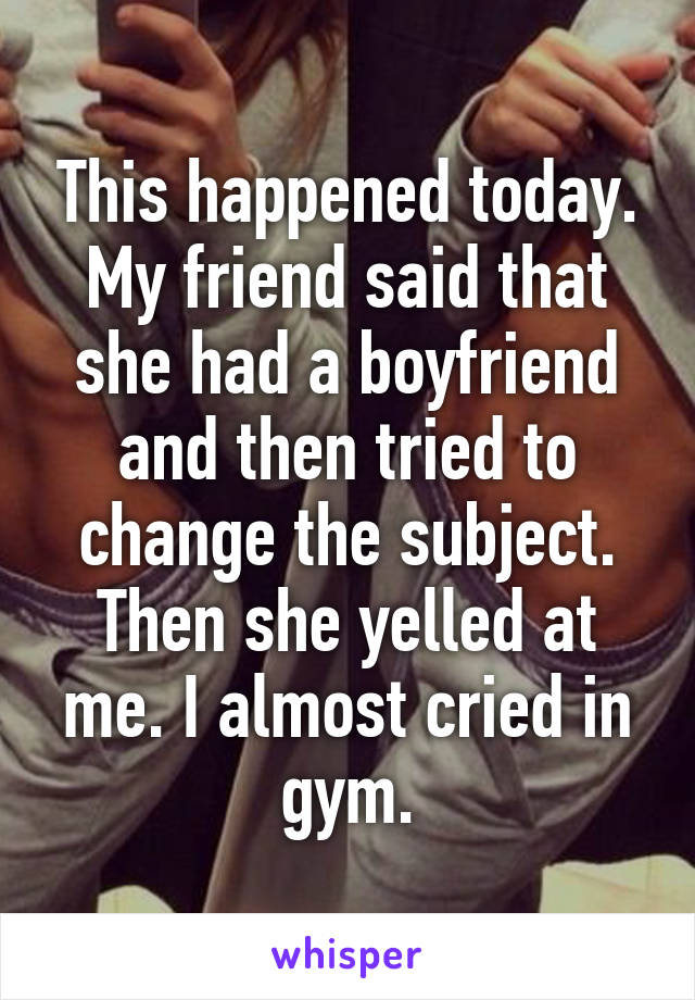 This happened today. My friend said that she had a boyfriend and then tried to change the subject. Then she yelled at me. I almost cried in gym.