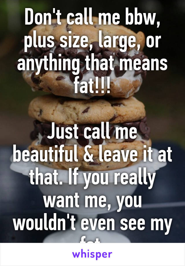 Don't call me bbw, plus size, large, or anything that means fat!!!

Just call me beautiful & leave it at that. If you really want me, you wouldn't even see my fat.