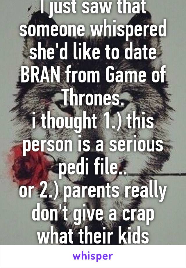 I just saw that someone whispered she'd like to date BRAN from Game of Thrones.
i thought 1.) this person is a serious pedi file..
or 2.) parents really don't give a crap what their kids watch!!