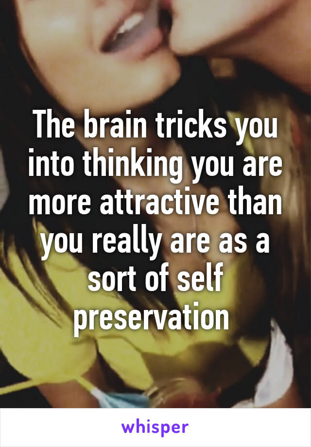 The brain tricks you into thinking you are more attractive than you really are as a sort of self preservation 