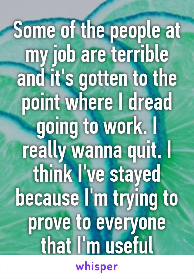 Some of the people at my job are terrible and it's gotten to the point where I dread going to work. I really wanna quit. I think I've stayed because I'm trying to prove to everyone that I'm useful