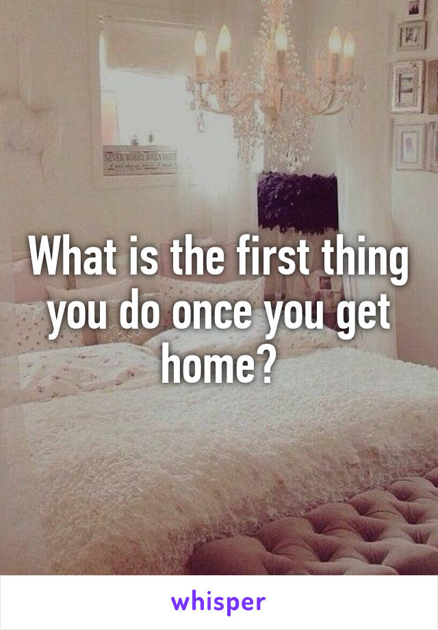 What is the first thing you do once you get home?