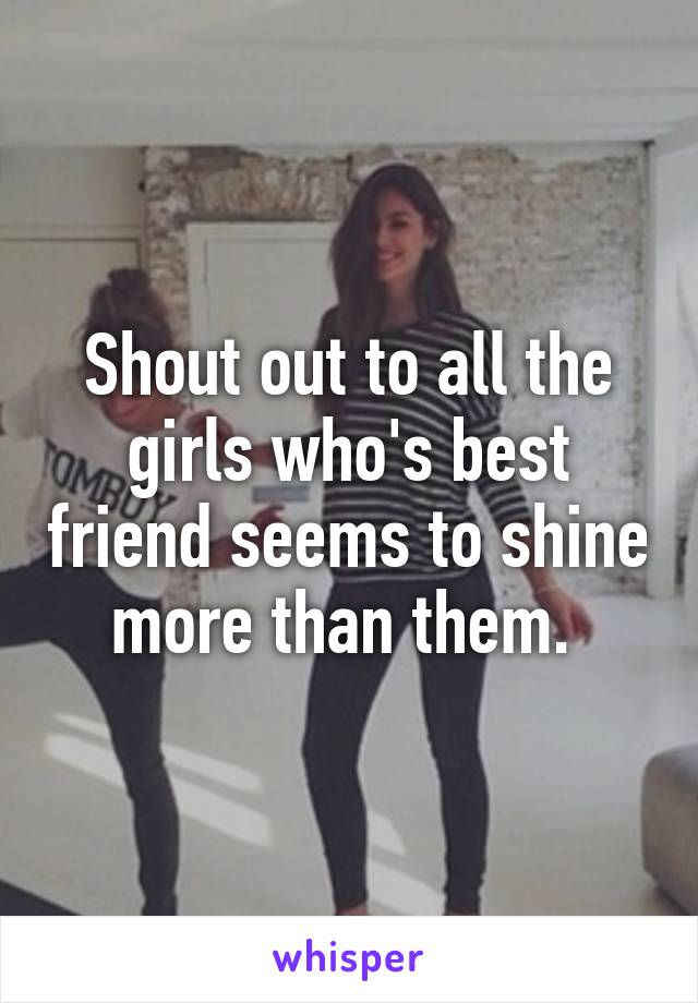 Shout out to all the girls who's best friend seems to shine more than them. 