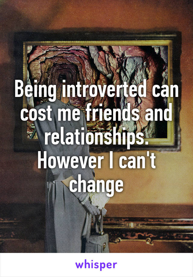 Being introverted can cost me friends and relationships. However I can't change