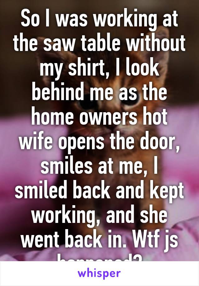 So I was working at the saw table without my shirt, I look behind me as the home owners hot wife opens the door, smiles at me, I smiled back and kept working, and she went back in. Wtf js happened?