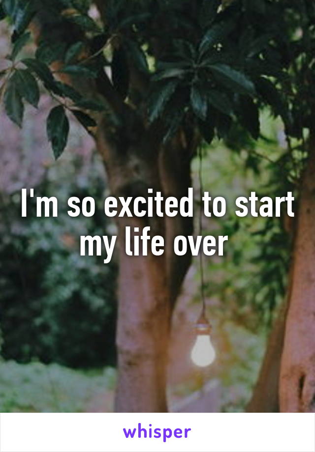 I'm so excited to start my life over 