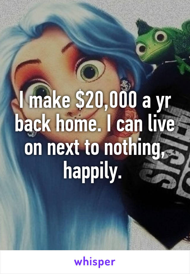 I make $20,000 a yr back home. I can live on next to nothing, happily. 