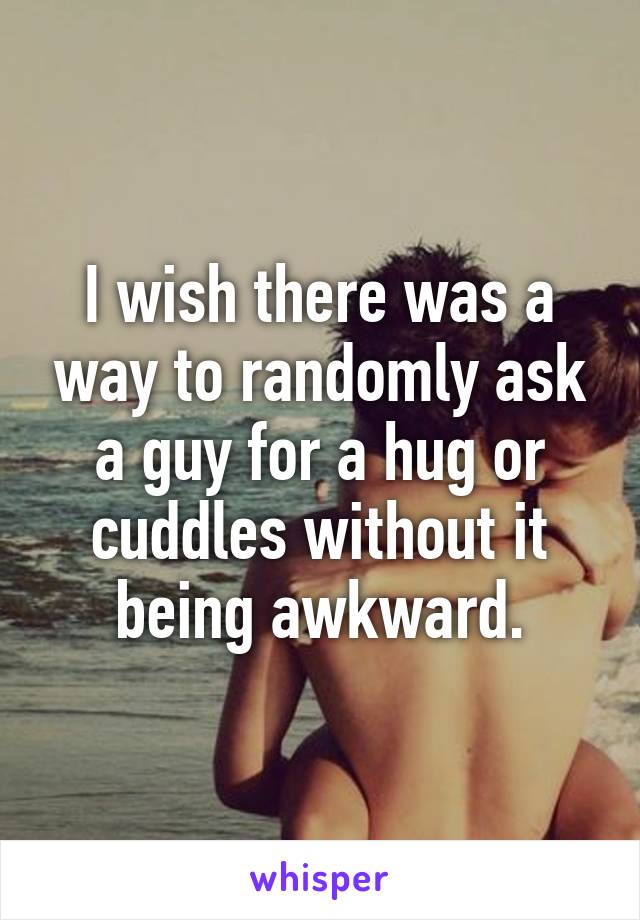 I wish there was a way to randomly ask a guy for a hug or cuddles without it being awkward.