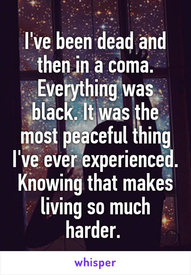 I've been dead and then in a coma. Everything was black. It was the most peaceful thing I've ever experienced. Knowing that makes living so much harder. 