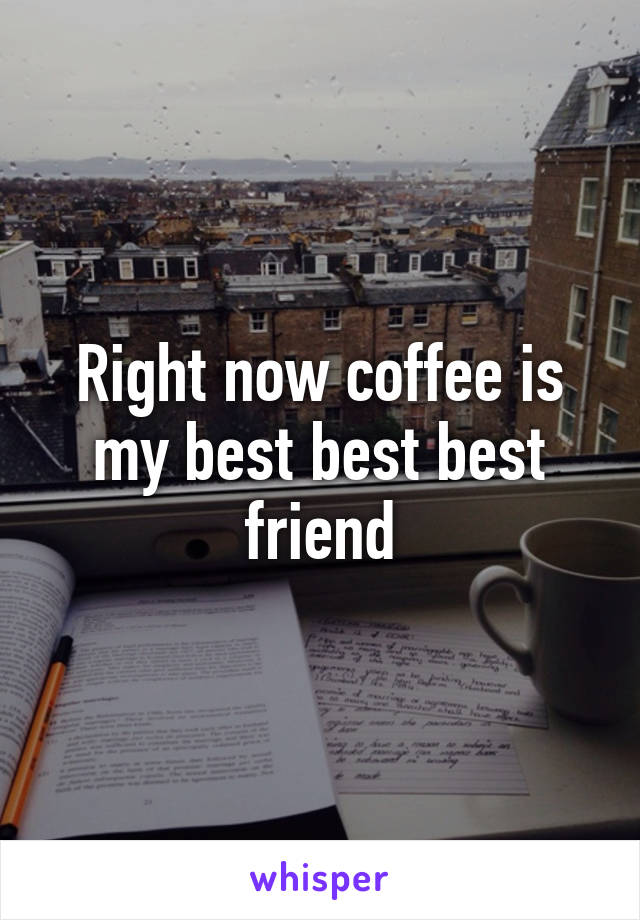 Right now coffee is my best best best friend