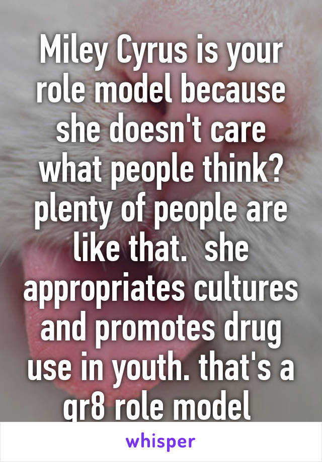 Miley Cyrus is your role model because she doesn't care what people think? plenty of people are like that.  she appropriates cultures and promotes drug use in youth. that's a gr8 role model 