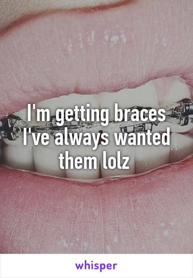 I'm getting braces I've always wanted them lolz 