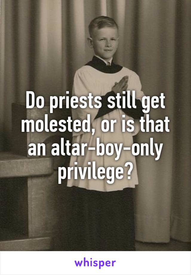 Do priests still get molested, or is that an altar-boy-only privilege?