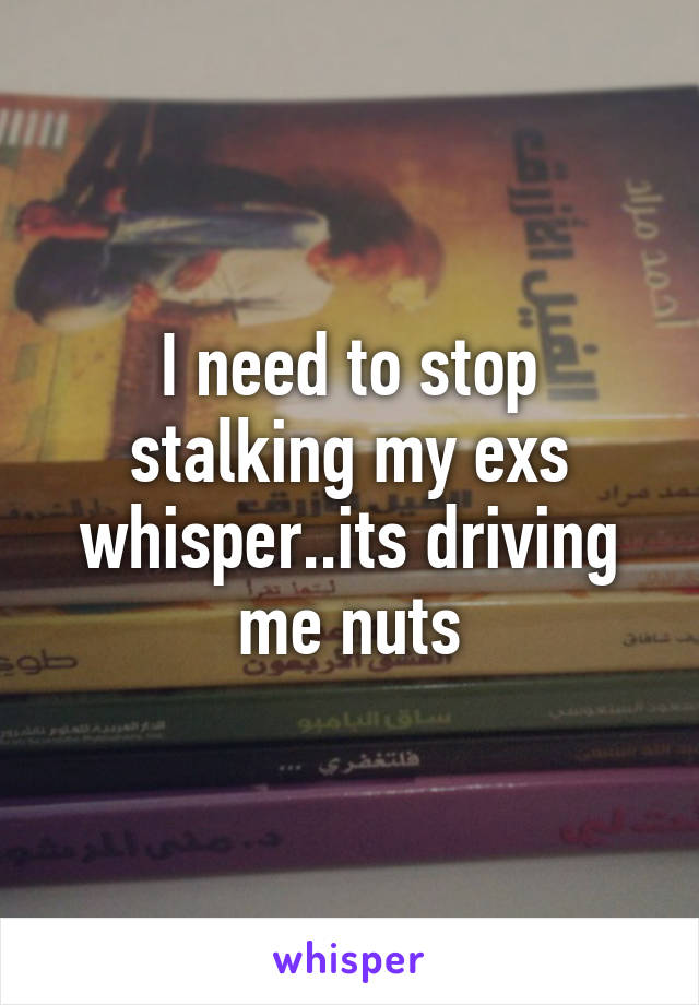 I need to stop stalking my exs whisper..its driving me nuts