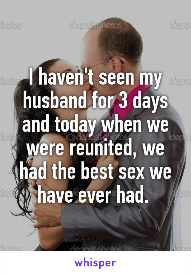 I haven't seen my husband for 3 days and today when we were reunited, we had the best sex we have ever had. 