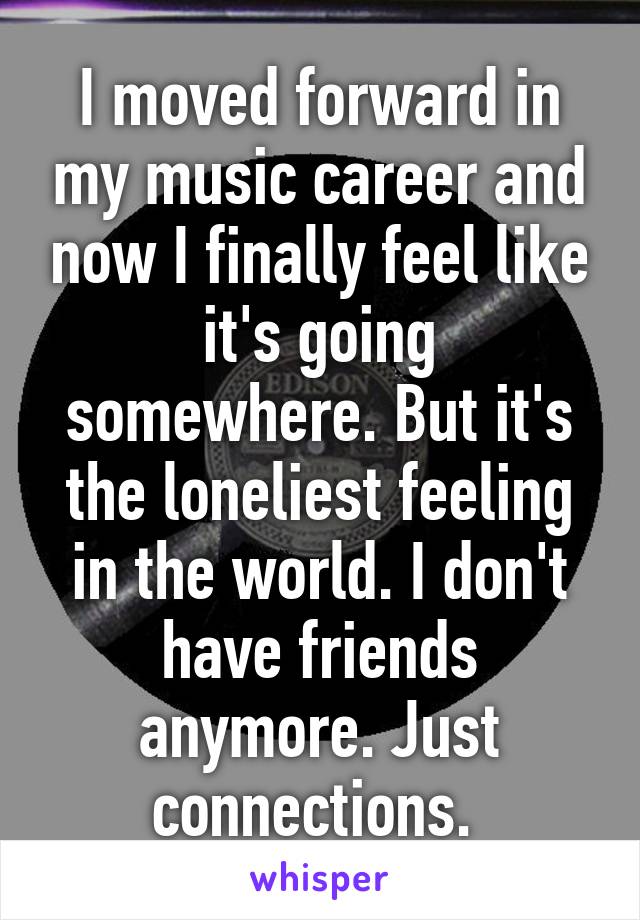 I moved forward in my music career and now I finally feel like it's going somewhere. But it's the loneliest feeling in the world. I don't have friends anymore. Just connections. 