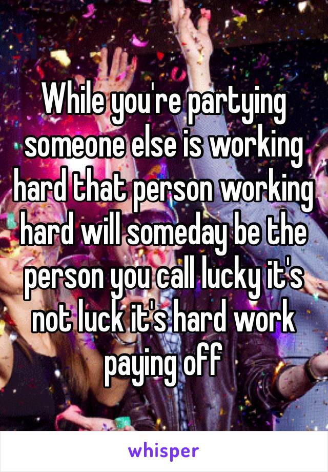 While you're partying someone else is working hard that person working hard will someday be the person you call lucky it's not luck it's hard work paying off